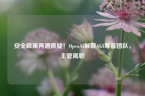 安全政策再遭质疑！OpenAI解散AGI筹备团队，主管离职