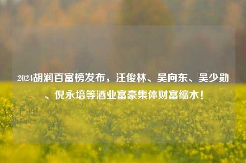 2024胡润百富榜发布，汪俊林、吴向东、吴少勋、倪永培等酒业富豪集体财富缩水！