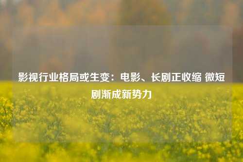 影视行业格局或生变：电影、长剧正收缩 微短剧渐成新势力