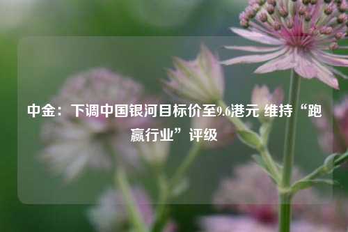 中金：下调中国银河目标价至9.6港元 维持“跑赢行业”评级