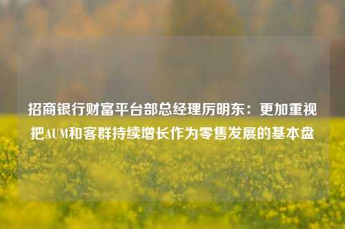 招商银行财富平台部总经理厉明东：更加重视把AUM和客群持续增长作为零售发展的基本盘