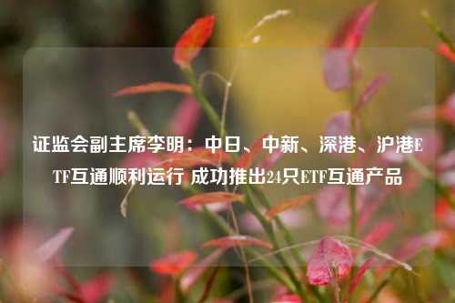 证监会副主席李明：中日、中新、深港、沪港ETF互通顺利运行 成功推出24只ETF互通产品