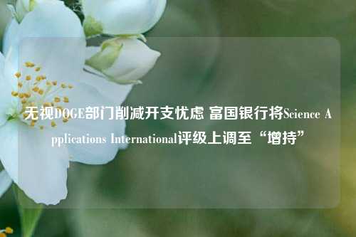 无视DOGE部门削减开支忧虑 富国银行将Science Applications International评级上调至“增持”