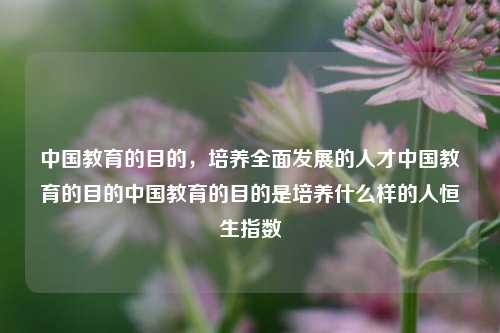 中国教育的目的，培养全面发展的人才中国教育的目的中国教育的目的是培养什么样的人恒生指数