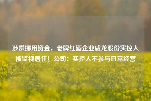 涉嫌挪用资金，老牌红酒企业威龙股份实控人被监视居住！公司：实控人不参与日常经营