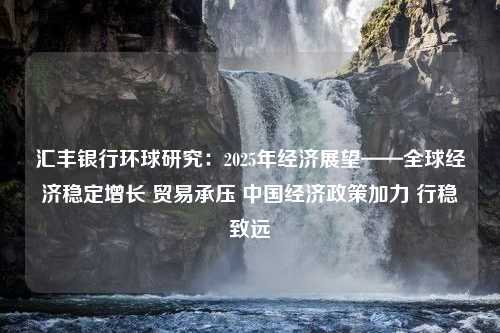 汇丰银行环球研究：2025年经济展望——全球经济稳定增长 贸易承压 中国经济政策加力 行稳致远