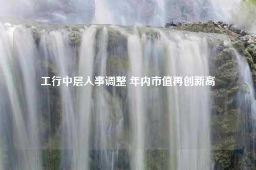 工行中层人事调整 年内市值再创新高