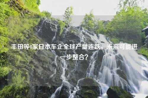 丰田等8家日本车企全球产量连跌，未来可能进一步整合？