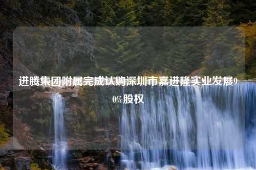 进腾集团附属完成认购深圳市嘉进隆实业发展90%股权