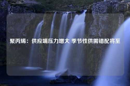 聚丙烯：供应端压力增大 季节性供需错配将至