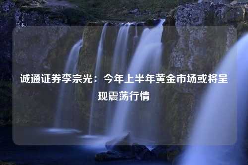 诚通证券李宗光：今年上半年黄金市场或将呈现震荡行情