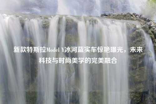 新款特斯拉Model Y冰河蓝实车惊艳曝光，未来科技与时尚美学的完美融合