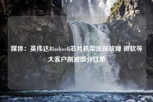 媒体：英伟达Blackwell芯片机架出现故障 微软等大客户削减部分订单