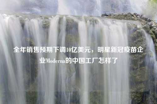 全年销售预期下调10亿美元，明星新冠疫苗企业Moderna的中国工厂怎样了