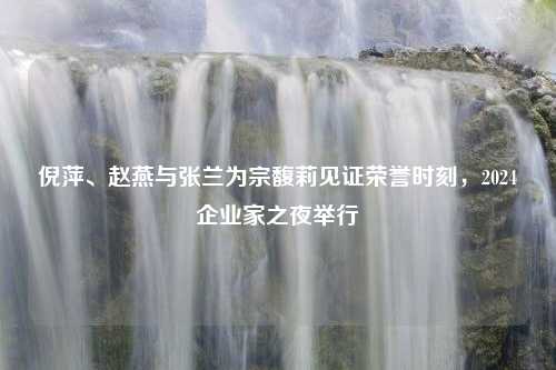 倪萍、赵燕与张兰为宗馥莉见证荣誉时刻，2024企业家之夜举行