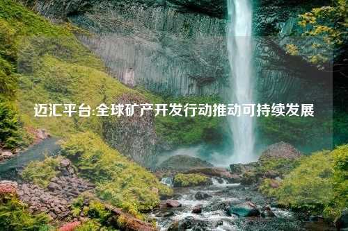 迈汇平台:全球矿产开发行动推动可持续发展