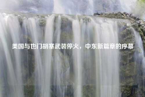 美国与也门胡塞武装停火，中东新篇章的序幕