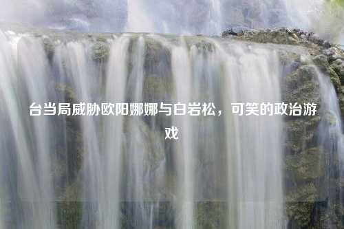 台当局威胁欧阳娜娜与白岩松，可笑的政治游戏