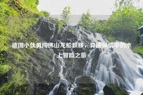 德国小伙勇闯佛山龙船飘移，异国风情中的水上冒险之旅