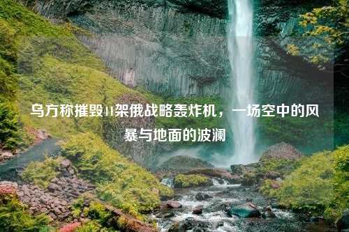 乌方称摧毁41架俄战略轰炸机，一场空中的风暴与地面的波澜