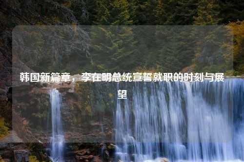 韩国新篇章，李在明总统宣誓就职的时刻与展望
