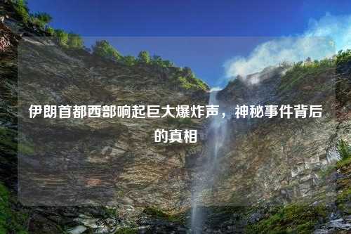 伊朗首都西部响起巨大爆炸声，神秘事件背后的真相