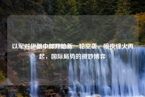 以军对伊朗中部开始新一轮空袭，暗夜烽火再起，国际局势的微妙博弈