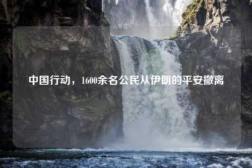 中国行动，1600余名公民从伊朗的平安撤离